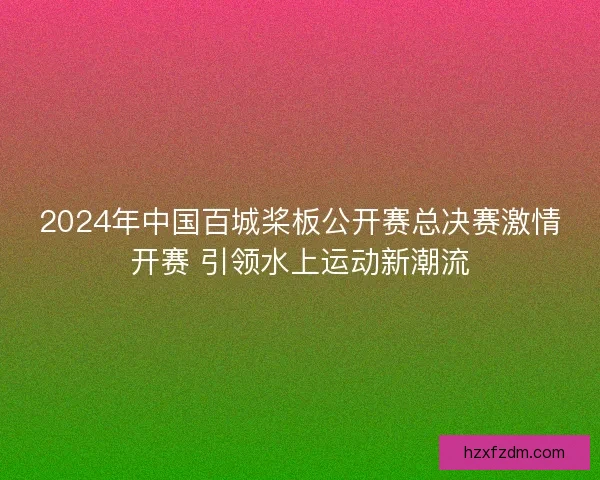 2024年中国百城桨板公开赛总决赛激情开赛 引领水上运动新潮流