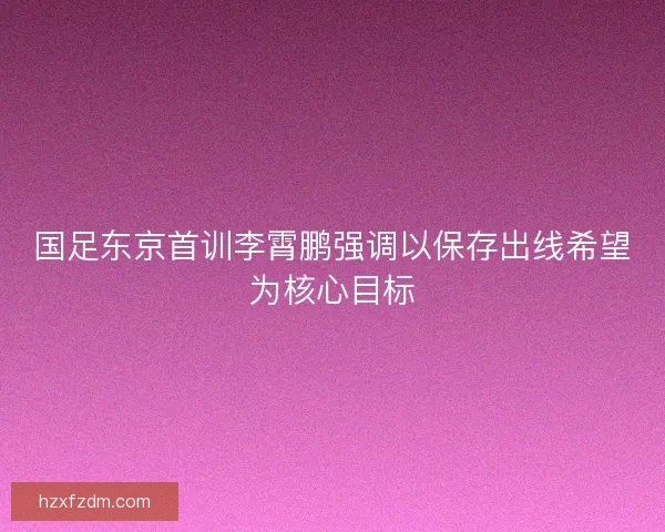 国足东京首训李霄鹏强调以保存出线希望为核心目标