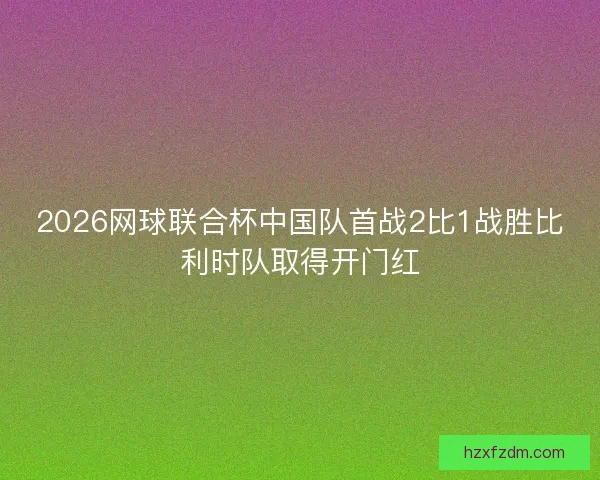 2026网球联合杯中国队首战2比1战胜比利时队取得开门红