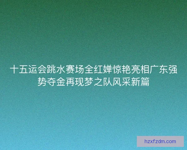十五运会跳水赛场全红婵惊艳亮相广东强势夺金再现梦之队风采新篇